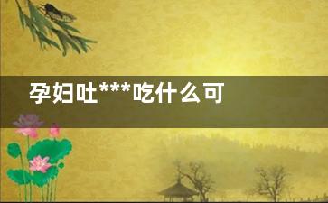 孕妇吐***吃什么可以缓解孕吐 孕妇吐***吃什么好(孕妇吐的***吃什么吐什么怎么办)